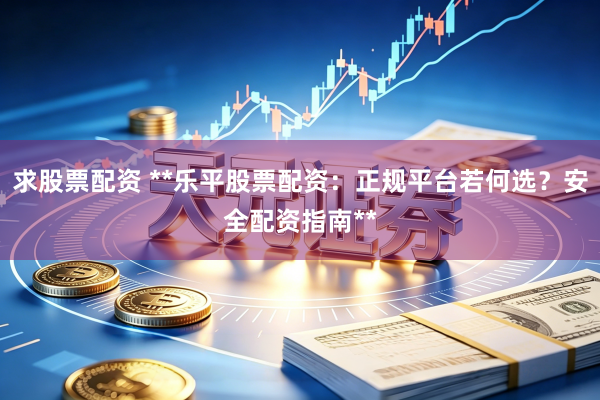 求股票配资 **乐平股票配资：正规平台若何选？安全配资指南**